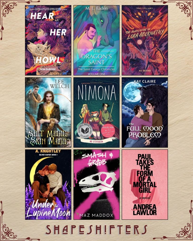 A graphic captioned Shapeshifters with nine ebook covers. Hear Her Howl by Kim DeRose. The Dragon's Saint by M.L. Eaden. The Awakening of Lora Abernathy by MJ Anthony. Salt Magic, Skin Magic by Lee Welch. Nimona by ND Stevenson. The Full Moon Problem by Kay Claire. Under the Lupine Moon by A. Knightley. Smash and Grab by Maz Maddox. Paul Takes the Form of a Mortal Girl by Andrea Lawlor.