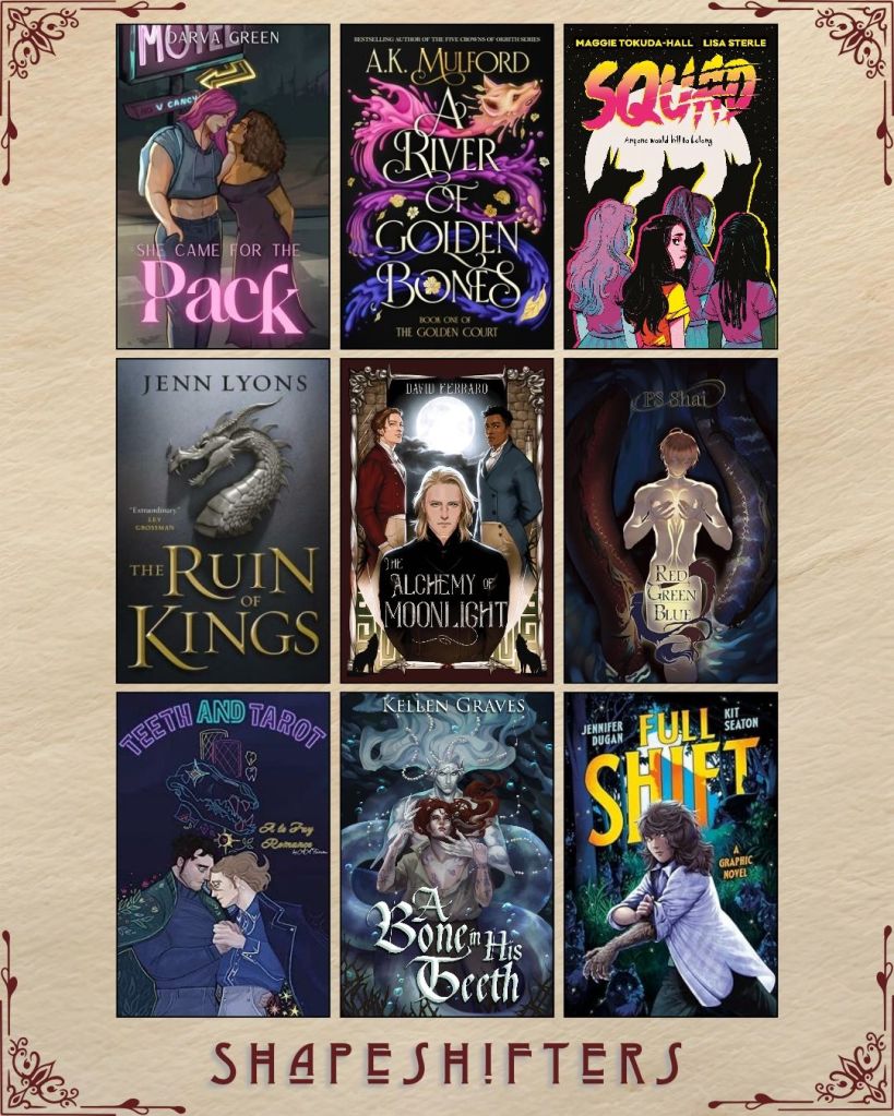 A graphic captioned Shapeshifters with nine ebook covers. She Came for the Pack by Darva Green. A River of Golden Bones by A.K. Mulford. Squad by Maggie Tokuda- Hall and Lisa Sterle. The Ruin of Kings by Jenn Lyons. The Alchemy of Moonlight by Dave Ferraro. Red Green Blue by PS Shai. Teeth and Tarot by A.A. Fairview. A BOne in his Teeth by Kellen Graves. Full Shift by Jennifer Dugan and Kit Seaton.